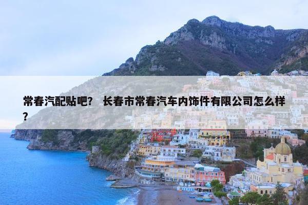 常春汽配贴吧？ 长春市常春汽车内饰件有限公司怎么样？