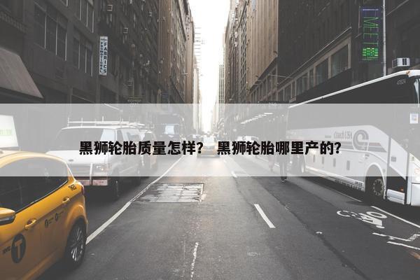 黑狮轮胎质量怎样？ 黑狮轮胎哪里产的？
