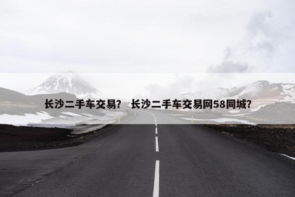 长沙二手车交易？ 长沙二手车交易网58同城？