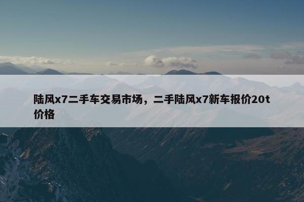 陆风x7二手车交易市场，二手陆风x7新车报价20t价格