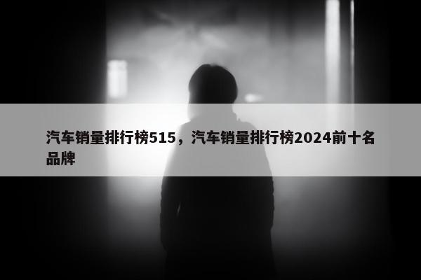汽车销量排行榜515，汽车销量排行榜2024前十名品牌