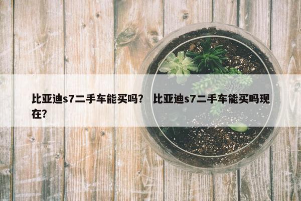 比亚迪s7二手车能买吗？ 比亚迪s7二手车能买吗现在？