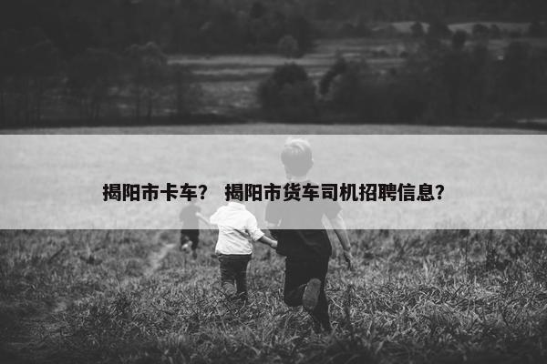 揭阳市卡车？ 揭阳市货车司机招聘信息？