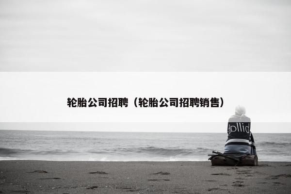 轮胎公司招聘（轮胎公司招聘销售）