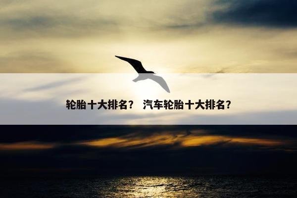 轮胎十大排名？ 汽车轮胎十大排名？