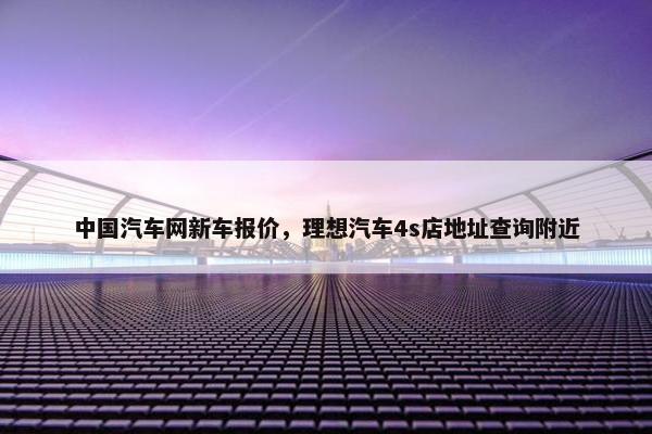 中国汽车网新车报价，理想汽车4s店地址查询附近