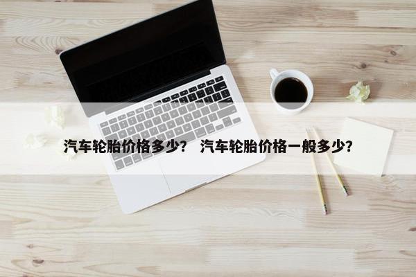 汽车轮胎价格多少？ 汽车轮胎价格一般多少？