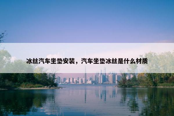 冰丝汽车坐垫安装，汽车坐垫冰丝是什么材质