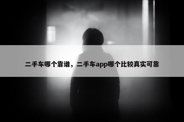 二手车哪个靠谱，二手车app哪个比较真实可靠