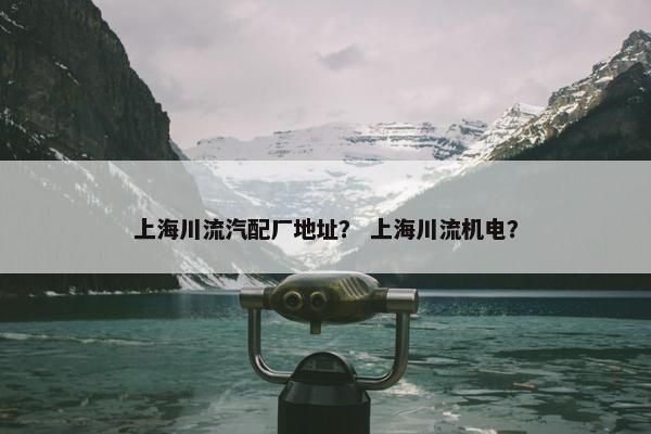 上海川流汽配厂地址？ 上海川流机电？