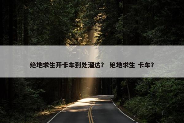 绝地求生开卡车到处溜达？ 绝地求生 卡车？