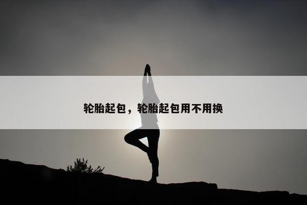 轮胎起包，轮胎起包用不用换