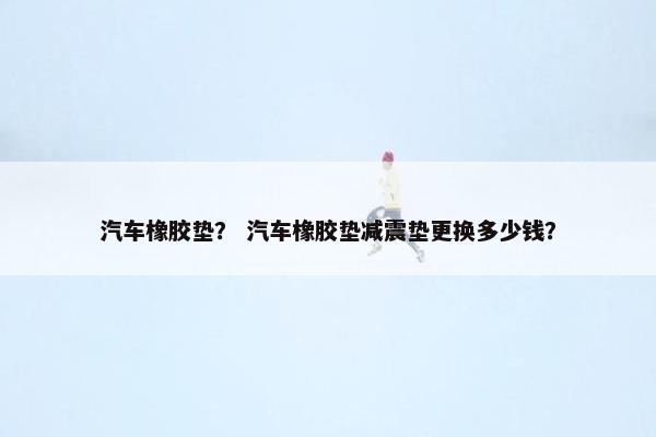 汽车橡胶垫？ 汽车橡胶垫减震垫更换多少钱？