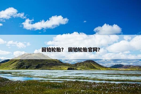 固铂轮胎？ 固铂轮胎官网？