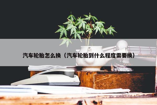 汽车轮胎怎么换（汽车轮胎到什么程度需要换）