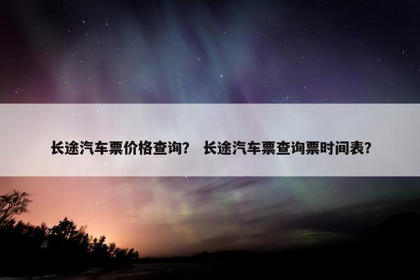 长途汽车票价格查询？ 长途汽车票查询票时间表？