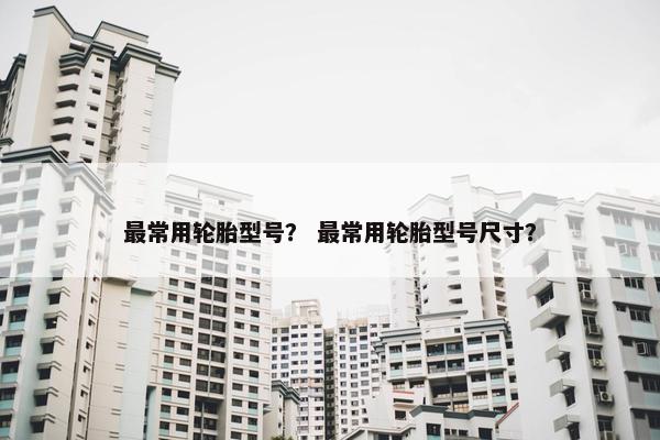 最常用轮胎型号？ 最常用轮胎型号尺寸？