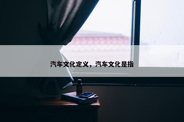 汽车文化定义，汽车文化是指