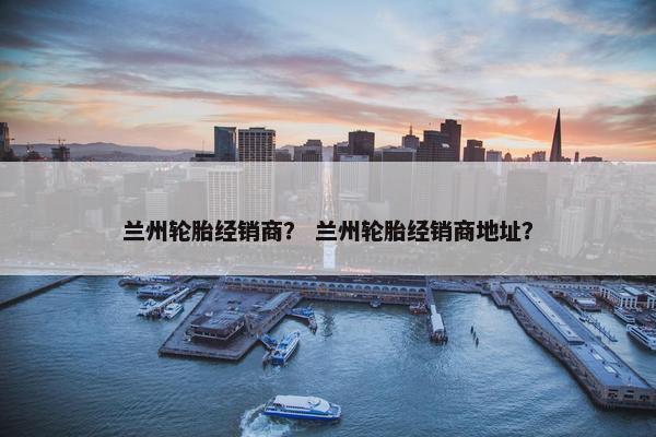 兰州轮胎经销商？ 兰州轮胎经销商地址？