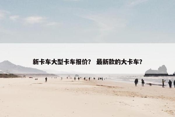 新卡车大型卡车报价？ 最新款的大卡车？