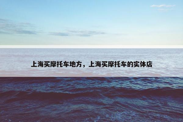 上海买摩托车地方，上海买摩托车的实体店