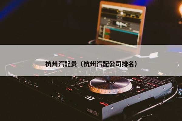 杭州汽配贵（杭州汽配公司排名）