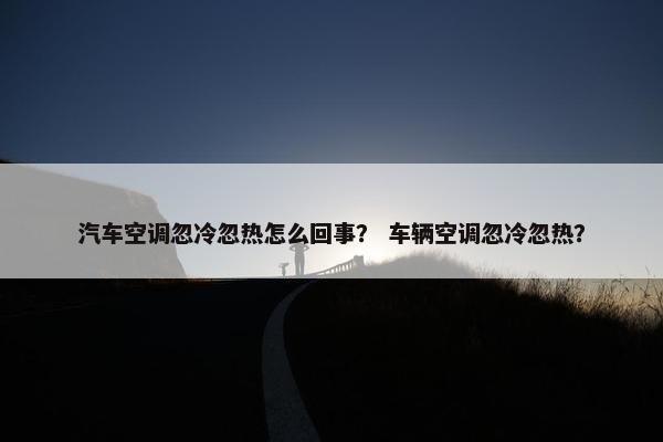 汽车空调忽冷忽热怎么回事？ 车辆空调忽冷忽热？