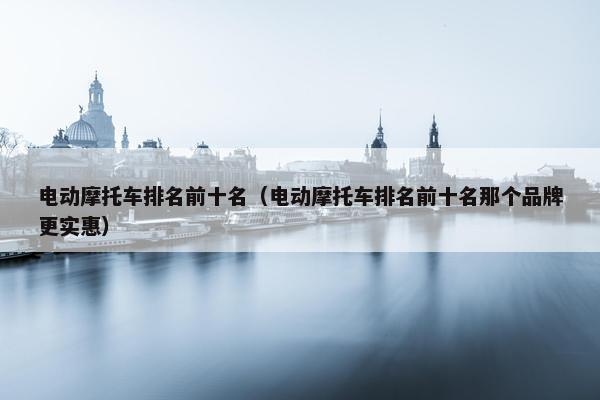 电动摩托车排名前十名（电动摩托车排名前十名那个品牌更实惠）