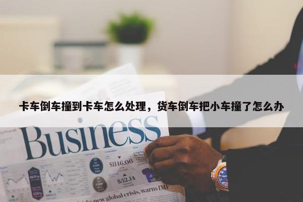 卡车倒车撞到卡车怎么处理，货车倒车把小车撞了怎么办