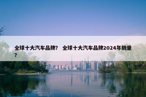 全球十大汽车品牌？ 全球十大汽车品牌2024年销量？