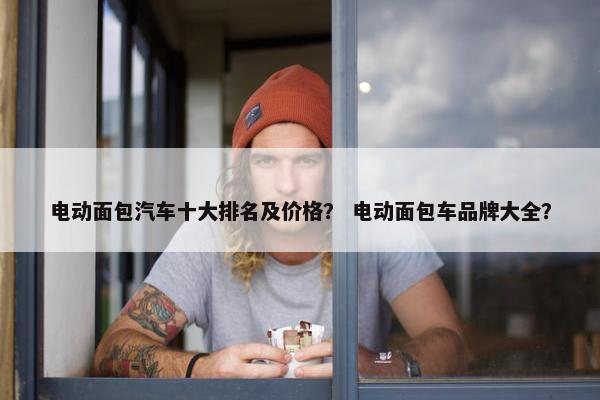 电动面包汽车十大排名及价格？ 电动面包车品牌大全？