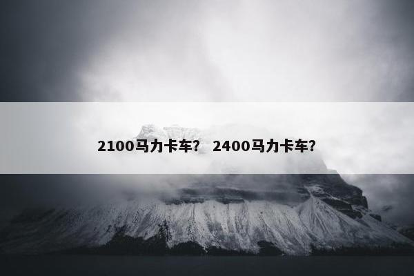 2100马力卡车？ 2400马力卡车？