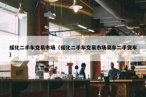 绥化二手车交易市场（绥化二手车交易市场易车二手货车）