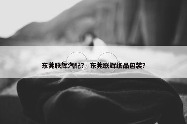 东莞联辉汽配？ 东莞联辉纸品包装？