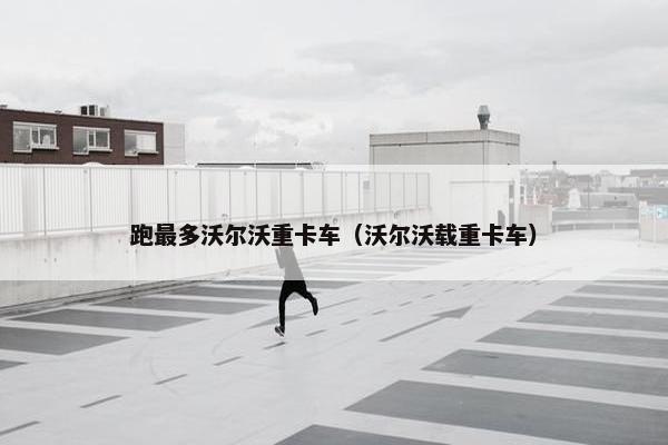 跑最多沃尔沃重卡车（沃尔沃载重卡车）