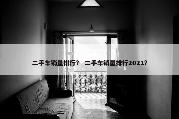 二手车销量排行？ 二手车销量排行2021？