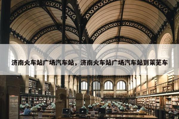 济南火车站广场汽车站，济南火车站广场汽车站到莱芜车