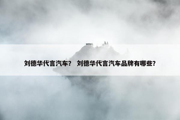 刘德华代言汽车？ 刘德华代言汽车品牌有哪些？