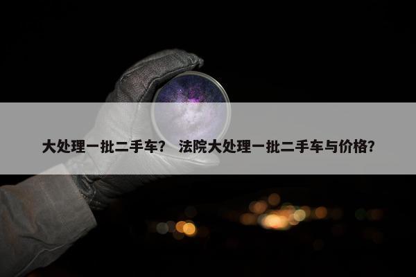大处理一批二手车？ 法院大处理一批二手车与价格？