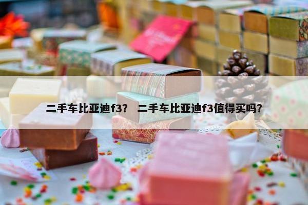 二手车比亚迪f3？ 二手车比亚迪f3值得买吗？