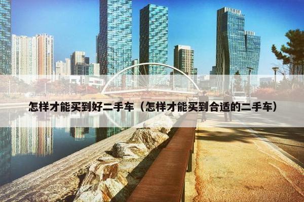 怎样才能买到好二手车（怎样才能买到合适的二手车）