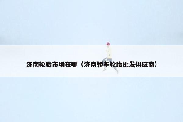 济南轮胎市场在哪（济南轿车轮胎批发供应商）