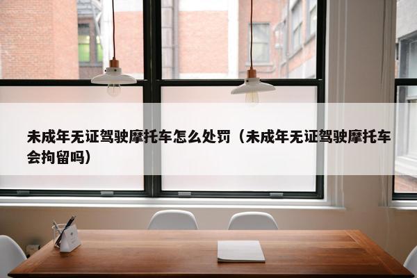 未成年无证驾驶摩托车怎么处罚（未成年无证驾驶摩托车会拘留吗）