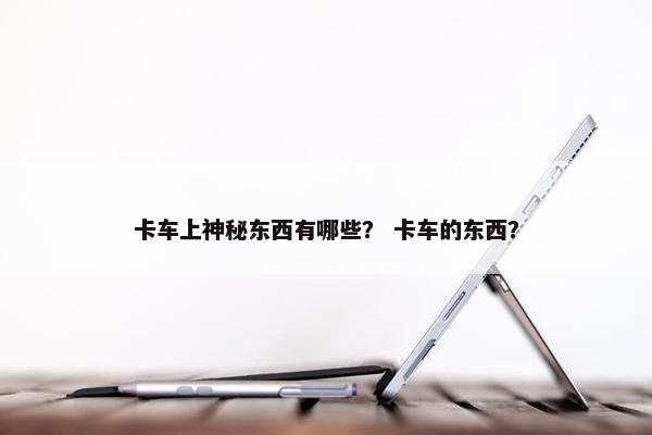 卡车上神秘东西有哪些？ 卡车的东西？