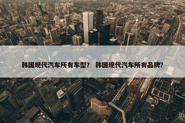韩国现代汽车所有车型？ 韩国现代汽车所有品牌？