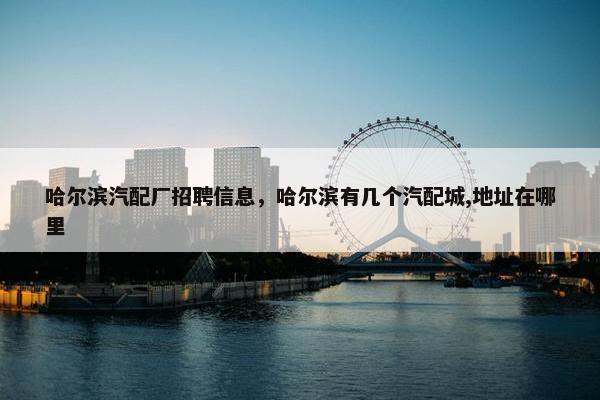 哈尔滨汽配厂招聘信息，哈尔滨有几个汽配城,地址在哪里