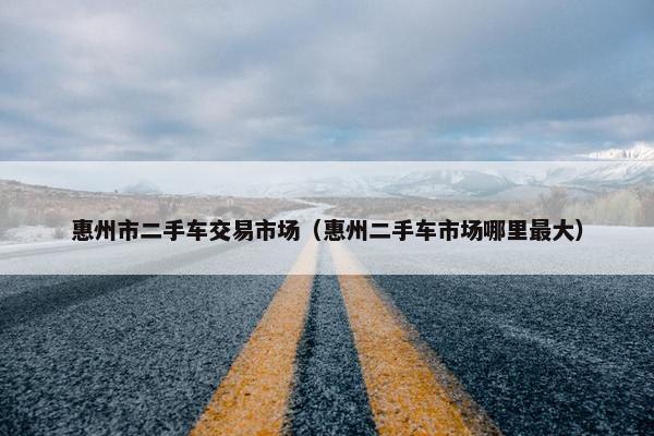 惠州市二手车交易市场（惠州二手车市场哪里最大）