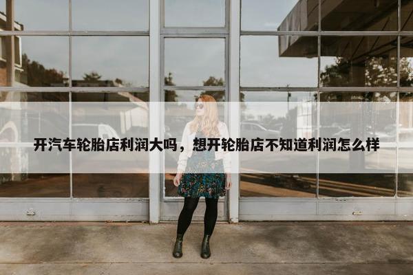 开汽车轮胎店利润大吗，想开轮胎店不知道利润怎么样