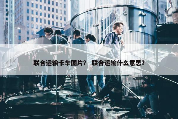 联合运输卡车图片？ 联合运输什么意思？