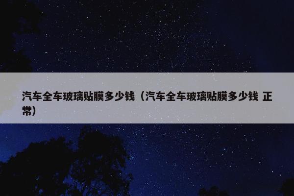 汽车全车玻璃贴膜多少钱（汽车全车玻璃贴膜多少钱 正常）